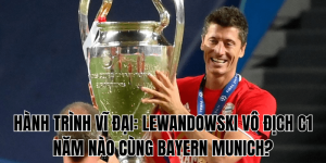 Hành Trình Vĩ Đại Lewandowski Vô Địch C1 Năm Nào Cùng Bayern Munich