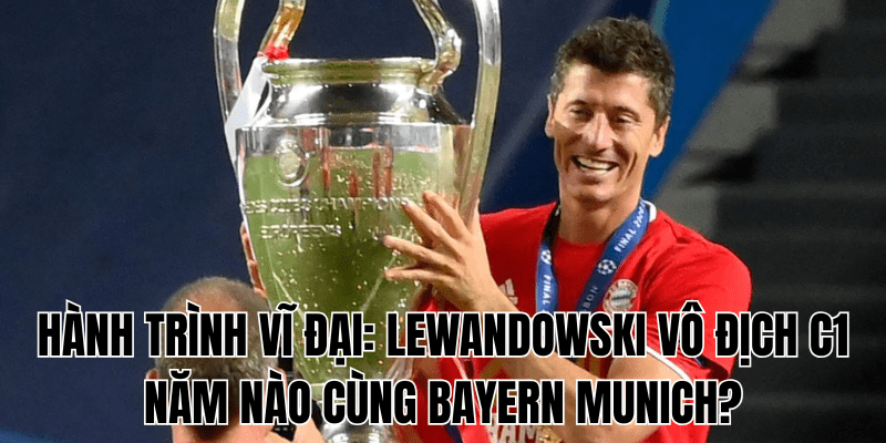 Hành Trình Vĩ Đại Lewandowski Vô Địch C1 Năm Nào Cùng Bayern Munich